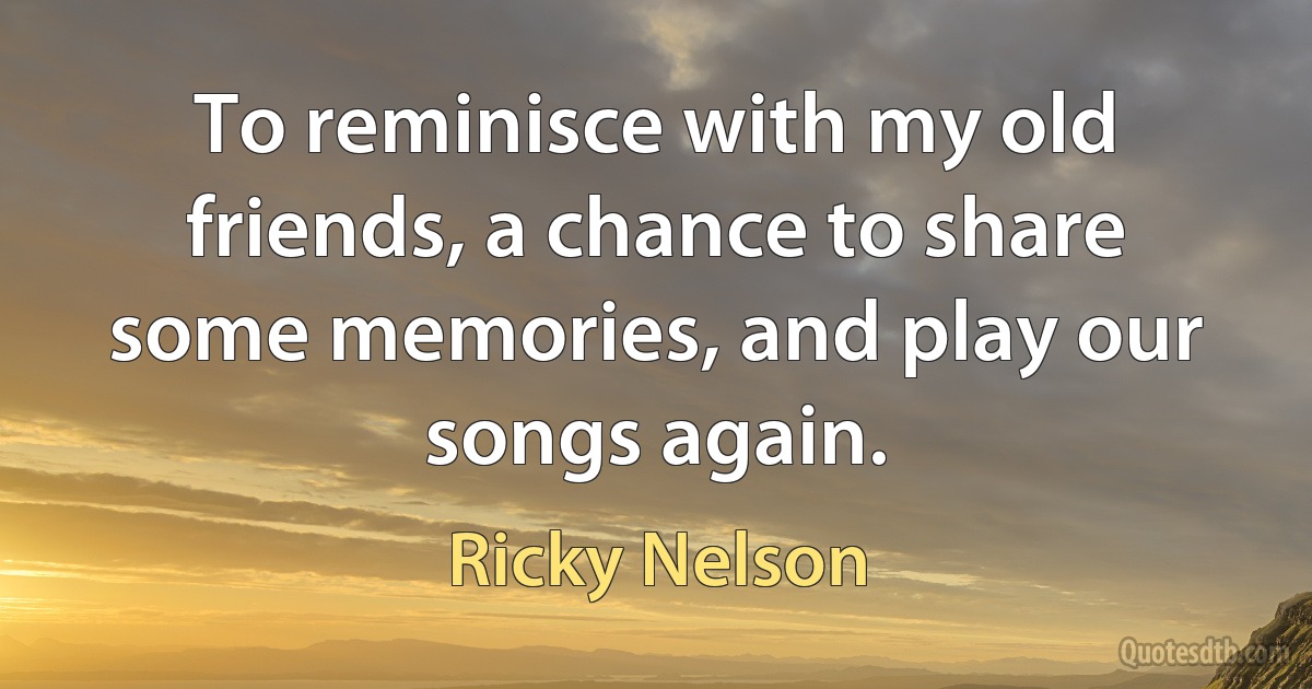 To reminisce with my old friends, a chance to share some memories, and play our songs again. (Ricky Nelson)