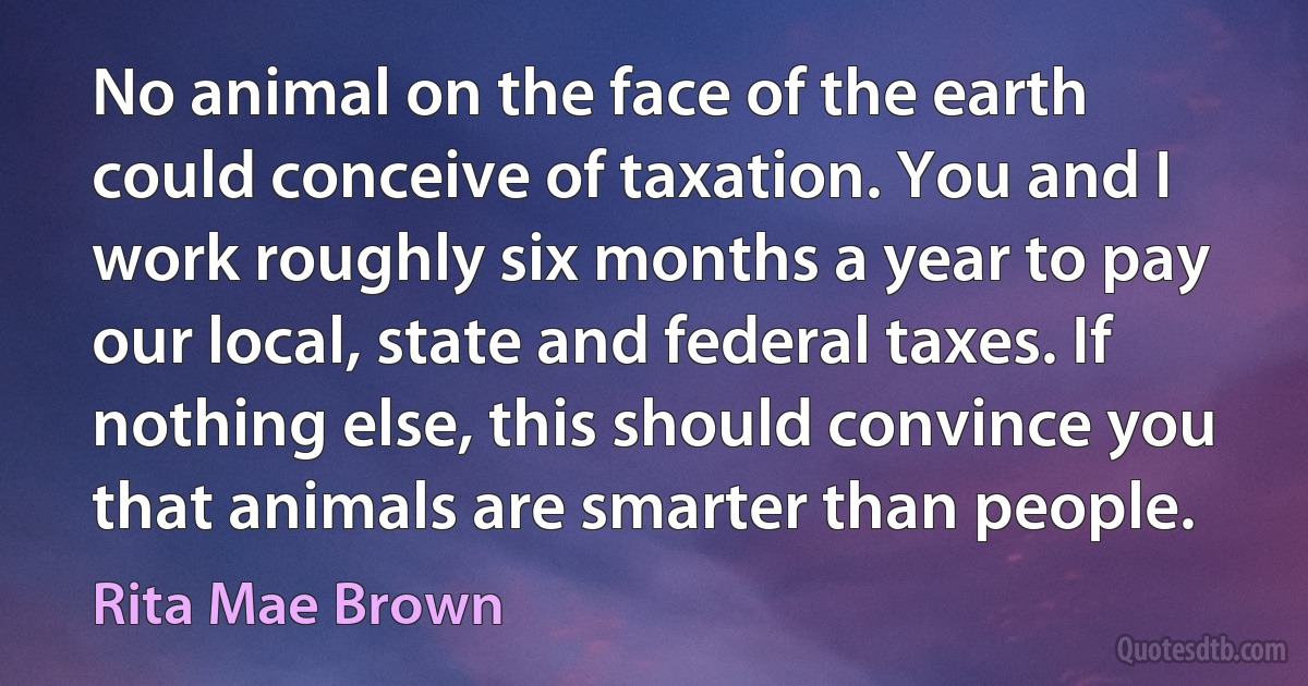 No animal on the face of the earth could conceive of taxation. You and I work roughly six months a year to pay our local, state and federal taxes. If nothing else, this should convince you that animals are smarter than people. (Rita Mae Brown)