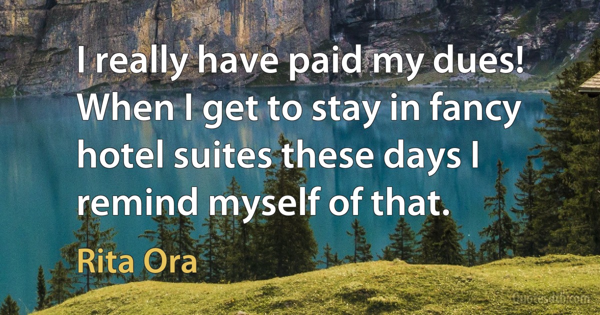 I really have paid my dues! When I get to stay in fancy hotel suites these days I remind myself of that. (Rita Ora)