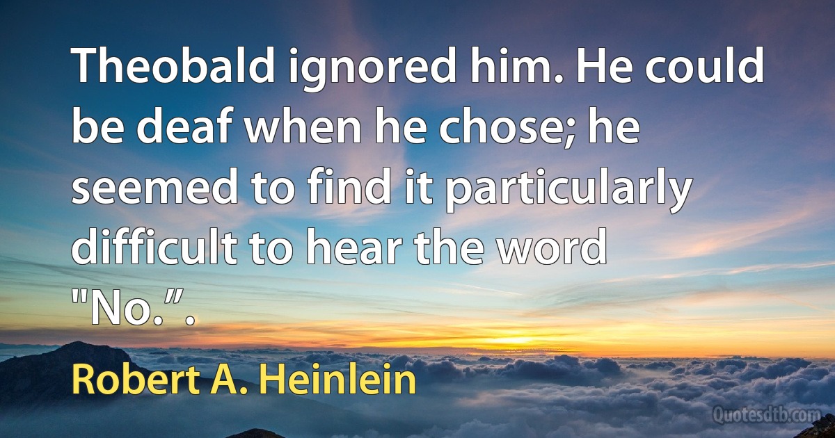 Theobald ignored him. He could be deaf when he chose; he seemed to find it particularly difficult to hear the word "No.”. (Robert A. Heinlein)