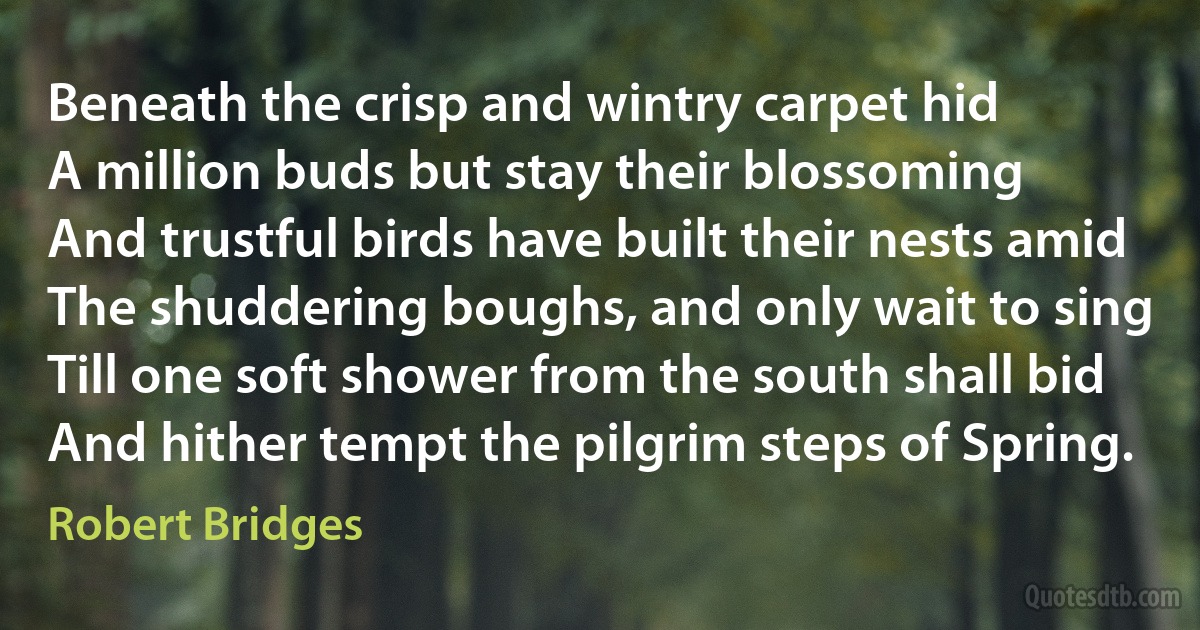 Beneath the crisp and wintry carpet hid
A million buds but stay their blossoming
And trustful birds have built their nests amid
The shuddering boughs, and only wait to sing
Till one soft shower from the south shall bid
And hither tempt the pilgrim steps of Spring. (Robert Bridges)