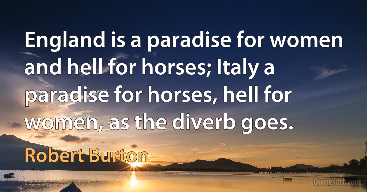 England is a paradise for women and hell for horses; Italy a paradise for horses, hell for women, as the diverb goes. (Robert Burton)