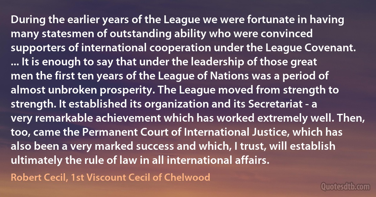 During the earlier years of the League we were fortunate in having many statesmen of outstanding ability who were convinced supporters of international cooperation under the League Covenant. ... It is enough to say that under the leadership of those great men the first ten years of the League of Nations was a period of almost unbroken prosperity. The League moved from strength to strength. It established its organization and its Secretariat - a very remarkable achievement which has worked extremely well. Then, too, came the Permanent Court of International Justice, which has also been a very marked success and which, I trust, will establish ultimately the rule of law in all international affairs. (Robert Cecil, 1st Viscount Cecil of Chelwood)