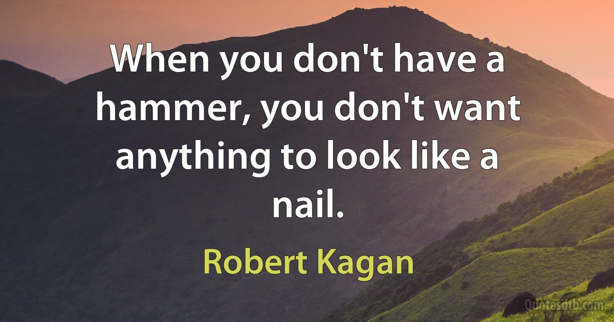 When you don't have a hammer, you don't want anything to look like a nail. (Robert Kagan)