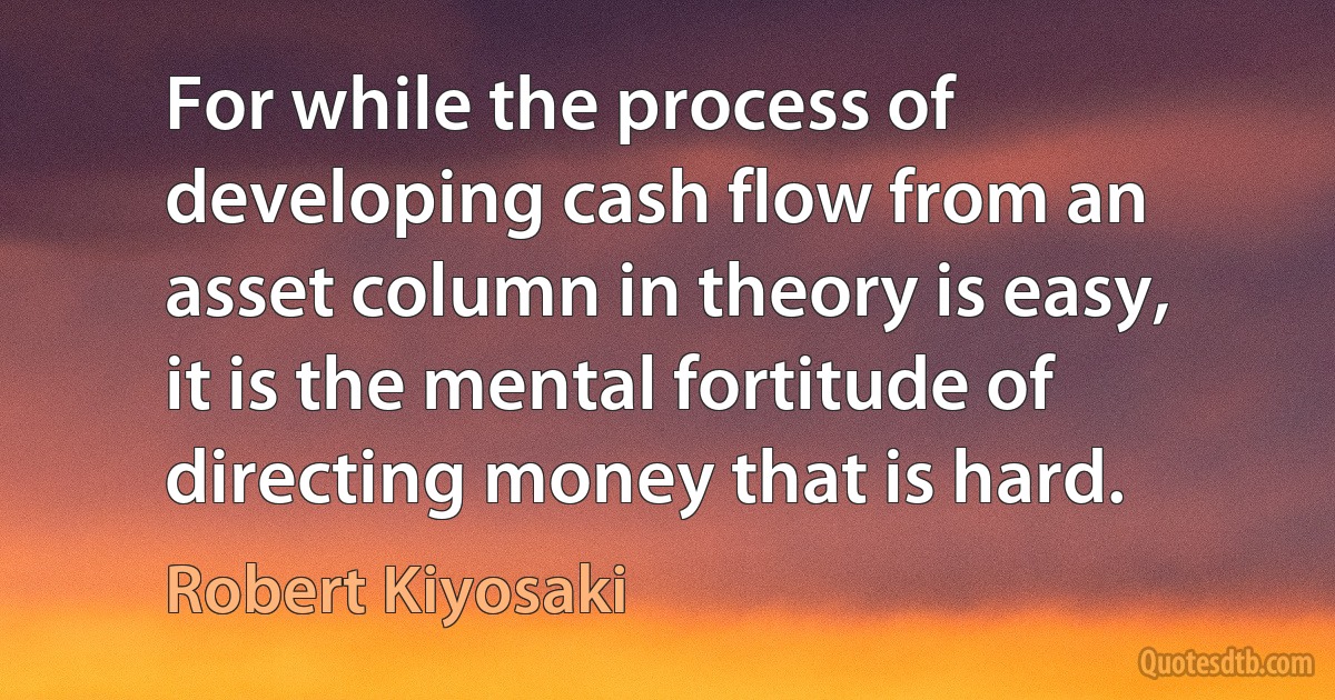 For while the process of developing cash flow from an asset column in theory is easy, it is the mental fortitude of directing money that is hard. (Robert Kiyosaki)