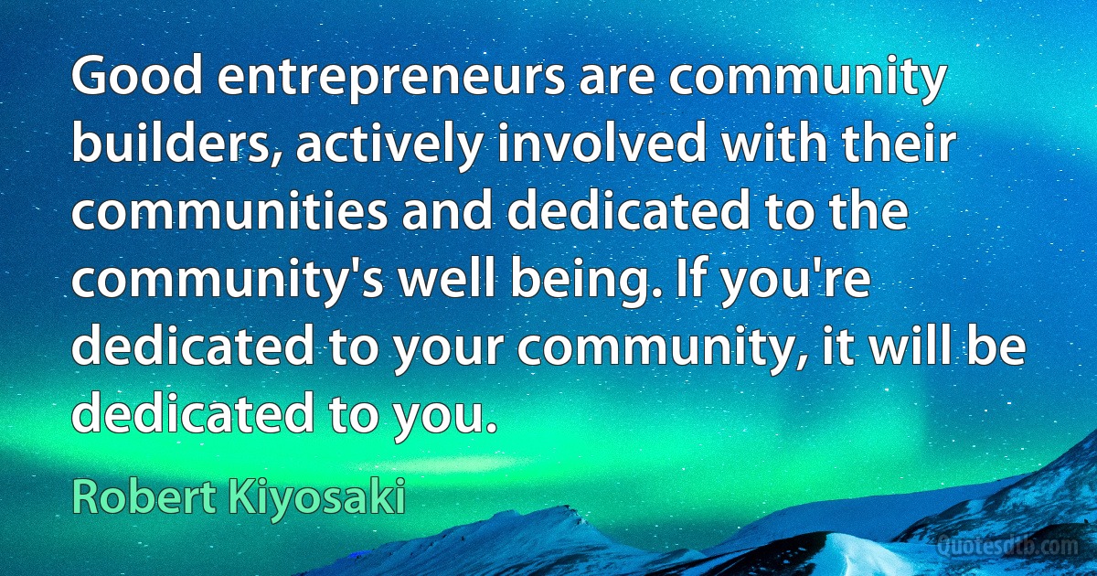 Good entrepreneurs are community builders, actively involved with their communities and dedicated to the community's well being. If you're dedicated to your community, it will be dedicated to you. (Robert Kiyosaki)