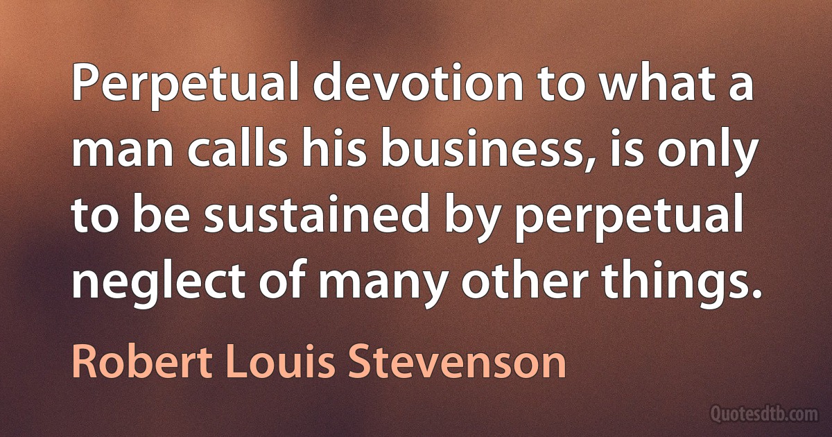 Perpetual devotion to what a man calls his business, is only to be sustained by perpetual neglect of many other things. (Robert Louis Stevenson)