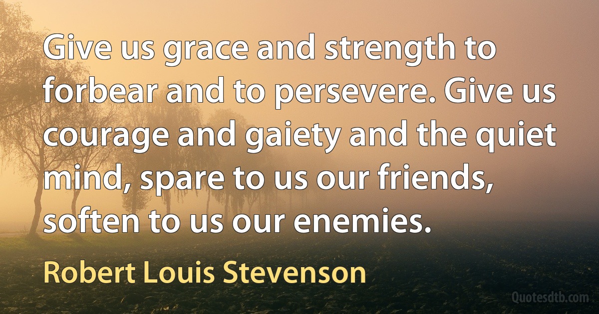 Give us grace and strength to forbear and to persevere. Give us courage and gaiety and the quiet mind, spare to us our friends, soften to us our enemies. (Robert Louis Stevenson)