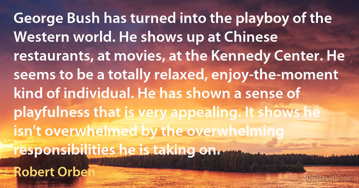 George Bush has turned into the playboy of the Western world. He shows up at Chinese restaurants, at movies, at the Kennedy Center. He seems to be a totally relaxed, enjoy-the-moment kind of individual. He has shown a sense of playfulness that is very appealing. It shows he isn't overwhelmed by the overwhelming responsibilities he is taking on. (Robert Orben)