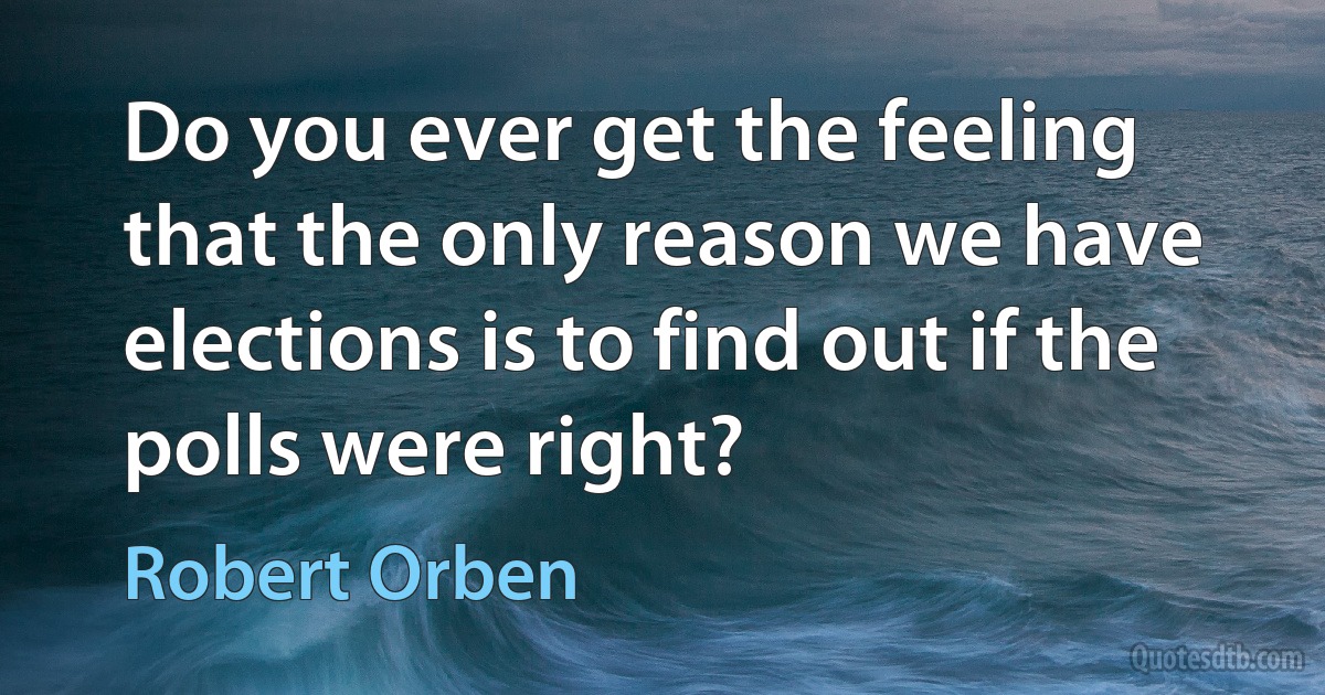 Do you ever get the feeling that the only reason we have elections is to find out if the polls were right? (Robert Orben)