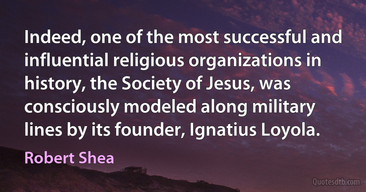 Indeed, one of the most successful and influential religious organizations in history, the Society of Jesus, was consciously modeled along military lines by its founder, Ignatius Loyola. (Robert Shea)