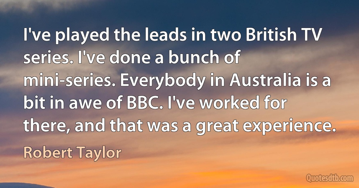 I've played the leads in two British TV series. I've done a bunch of mini-series. Everybody in Australia is a bit in awe of BBC. I've worked for there, and that was a great experience. (Robert Taylor)