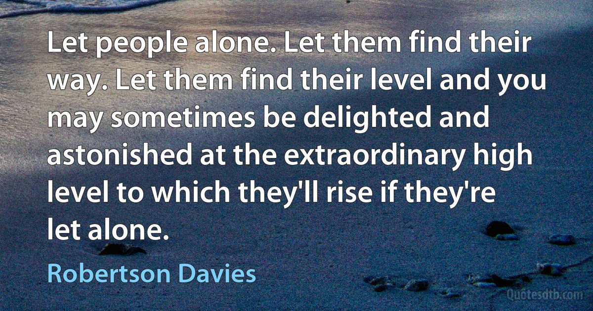 Let people alone. Let them find their way. Let them find their level and you may sometimes be delighted and astonished at the extraordinary high level to which they'll rise if they're let alone. (Robertson Davies)