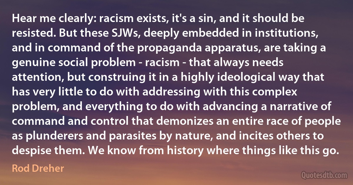 Hear me clearly: racism exists, it's a sin, and it should be resisted. But these SJWs, deeply embedded in institutions, and in command of the propaganda apparatus, are taking a genuine social problem - racism - that always needs attention, but construing it in a highly ideological way that has very little to do with addressing with this complex problem, and everything to do with advancing a narrative of command and control that demonizes an entire race of people as plunderers and parasites by nature, and incites others to despise them. We know from history where things like this go. (Rod Dreher)