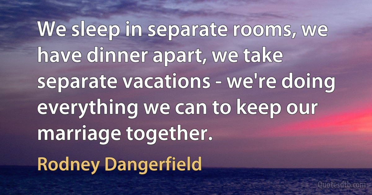 We sleep in separate rooms, we have dinner apart, we take separate vacations - we're doing everything we can to keep our marriage together. (Rodney Dangerfield)