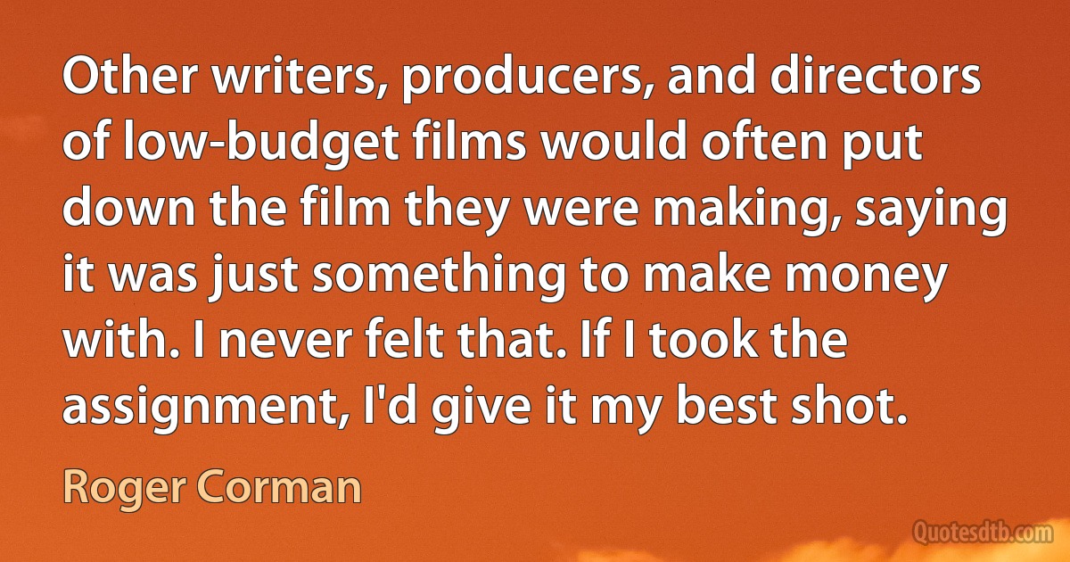 Other writers, producers, and directors of low-budget films would often put down the film they were making, saying it was just something to make money with. I never felt that. If I took the assignment, I'd give it my best shot. (Roger Corman)