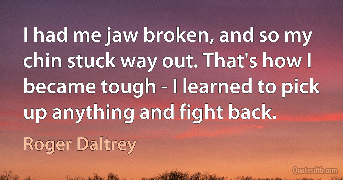 I had me jaw broken, and so my chin stuck way out. That's how I became tough - I learned to pick up anything and fight back. (Roger Daltrey)