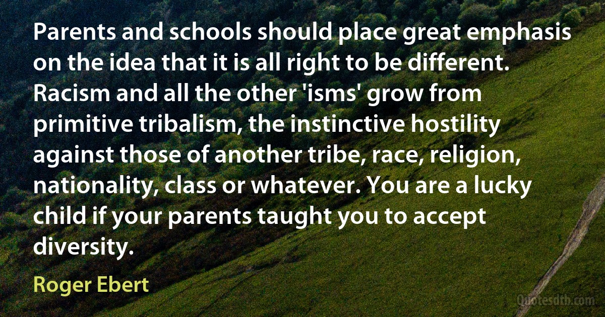 Parents and schools should place great emphasis on the idea that it is all right to be different. Racism and all the other 'isms' grow from primitive tribalism, the instinctive hostility against those of another tribe, race, religion, nationality, class or whatever. You are a lucky child if your parents taught you to accept diversity. (Roger Ebert)