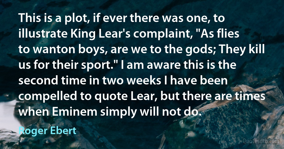 This is a plot, if ever there was one, to illustrate King Lear's complaint, "As flies to wanton boys, are we to the gods; They kill us for their sport." I am aware this is the second time in two weeks I have been compelled to quote Lear, but there are times when Eminem simply will not do. (Roger Ebert)