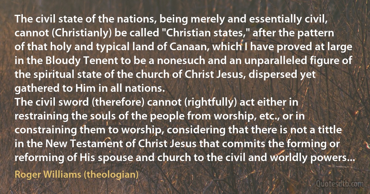 The civil state of the nations, being merely and essentially civil, cannot (Christianly) be called "Christian states," after the pattern of that holy and typical land of Canaan, which I have proved at large in the Bloudy Tenent to be a nonesuch and an unparalleled figure of the spiritual state of the church of Christ Jesus, dispersed yet gathered to Him in all nations.
The civil sword (therefore) cannot (rightfully) act either in restraining the souls of the people from worship, etc., or in constraining them to worship, considering that there is not a tittle in the New Testament of Christ Jesus that commits the forming or reforming of His spouse and church to the civil and worldly powers... (Roger Williams (theologian))