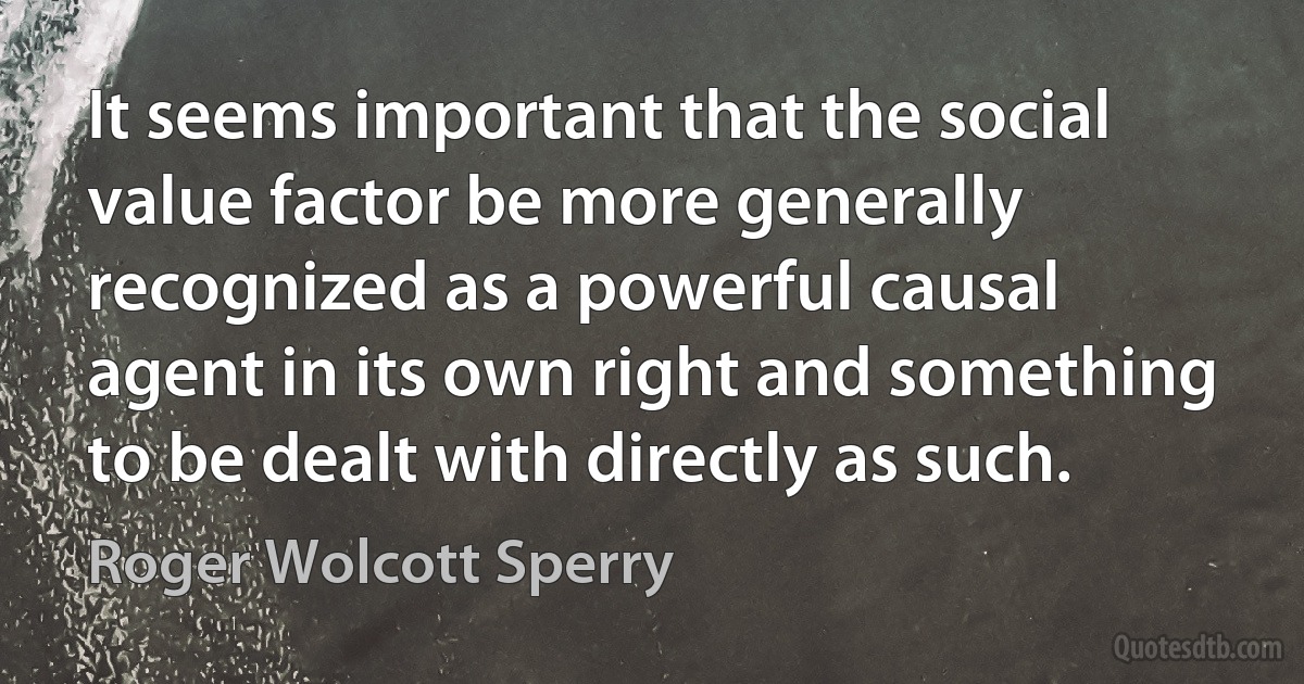 It seems important that the social value factor be more generally recognized as a powerful causal agent in its own right and something to be dealt with directly as such. (Roger Wolcott Sperry)