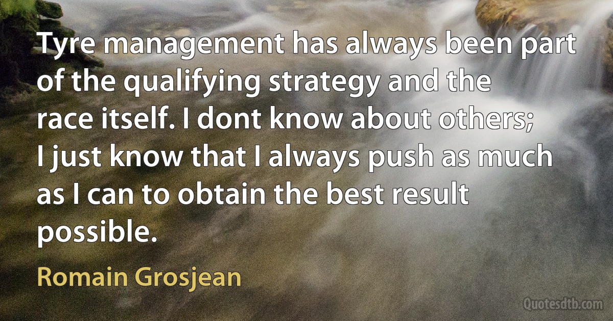 Tyre management has always been part of the qualifying strategy and the race itself. I dont know about others; I just know that I always push as much as I can to obtain the best result possible. (Romain Grosjean)