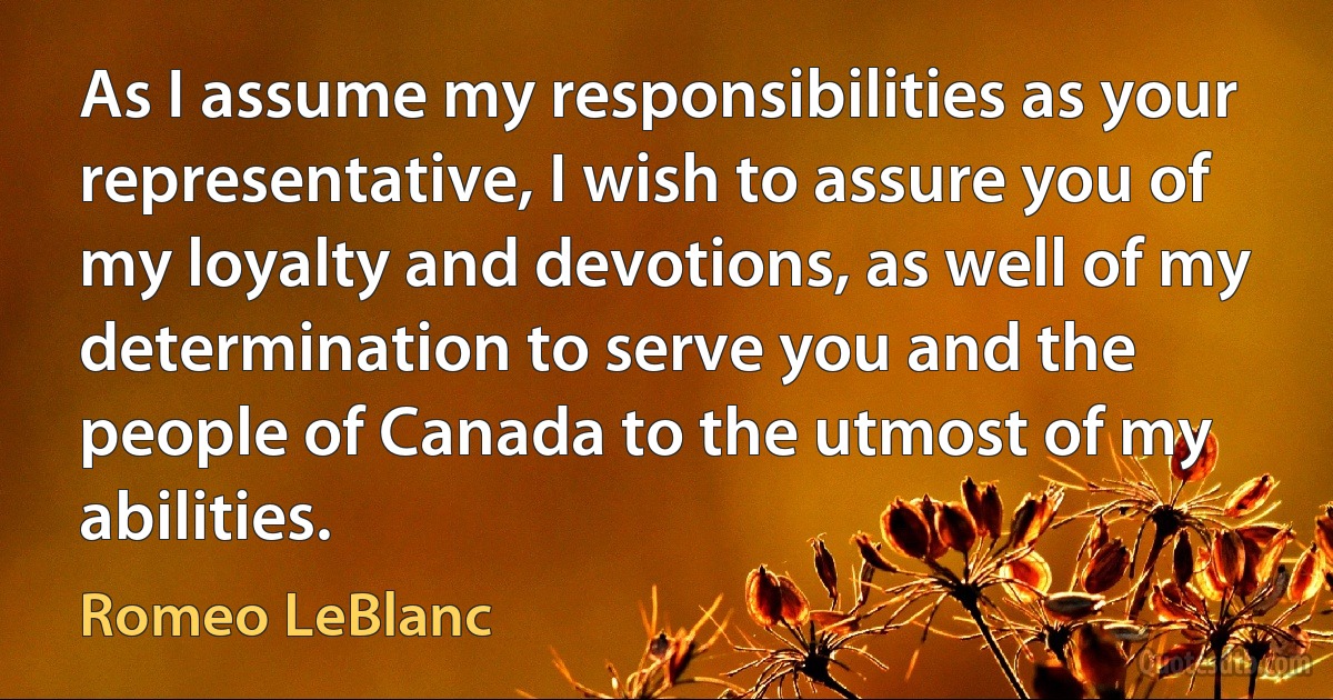 As I assume my responsibilities as your representative, I wish to assure you of my loyalty and devotions, as well of my determination to serve you and the people of Canada to the utmost of my abilities. (Romeo LeBlanc)