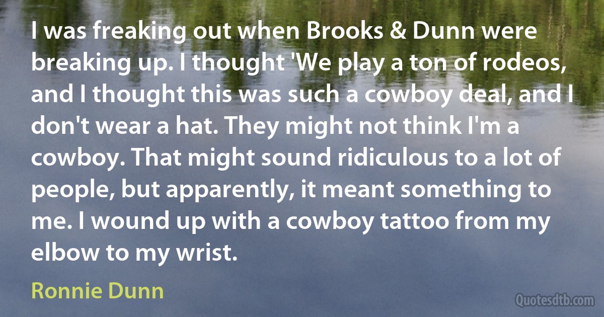 I was freaking out when Brooks & Dunn were breaking up. I thought 'We play a ton of rodeos, and I thought this was such a cowboy deal, and I don't wear a hat. They might not think I'm a cowboy. That might sound ridiculous to a lot of people, but apparently, it meant something to me. I wound up with a cowboy tattoo from my elbow to my wrist. (Ronnie Dunn)