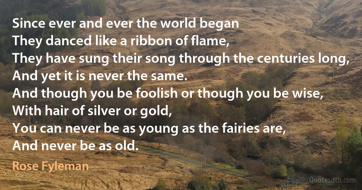 Since ever and ever the world began
They danced like a ribbon of flame,
They have sung their song through the centuries long,
And yet it is never the same.
And though you be foolish or though you be wise,
With hair of silver or gold,
You can never be as young as the fairies are,
And never be as old. (Rose Fyleman)