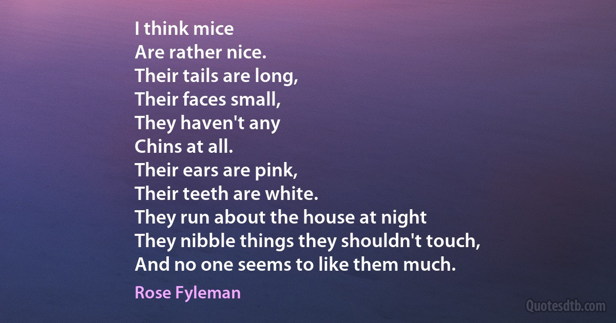 I think mice
Are rather nice.
Their tails are long,
Their faces small,
They haven't any
Chins at all.
Their ears are pink,
Their teeth are white.
They run about the house at night
They nibble things they shouldn't touch,
And no one seems to like them much. (Rose Fyleman)