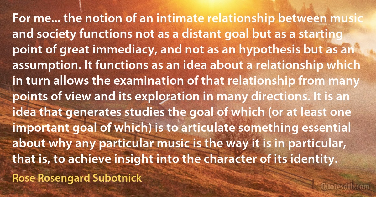 For me... the notion of an intimate relationship between music and society functions not as a distant goal but as a starting point of great immediacy, and not as an hypothesis but as an assumption. It functions as an idea about a relationship which in turn allows the examination of that relationship from many points of view and its exploration in many directions. It is an idea that generates studies the goal of which (or at least one important goal of which) is to articulate something essential about why any particular music is the way it is in particular, that is, to achieve insight into the character of its identity. (Rose Rosengard Subotnick)