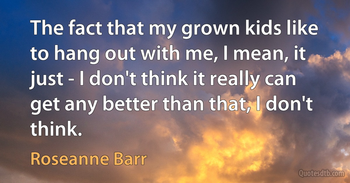 The fact that my grown kids like to hang out with me, I mean, it just - I don't think it really can get any better than that, I don't think. (Roseanne Barr)