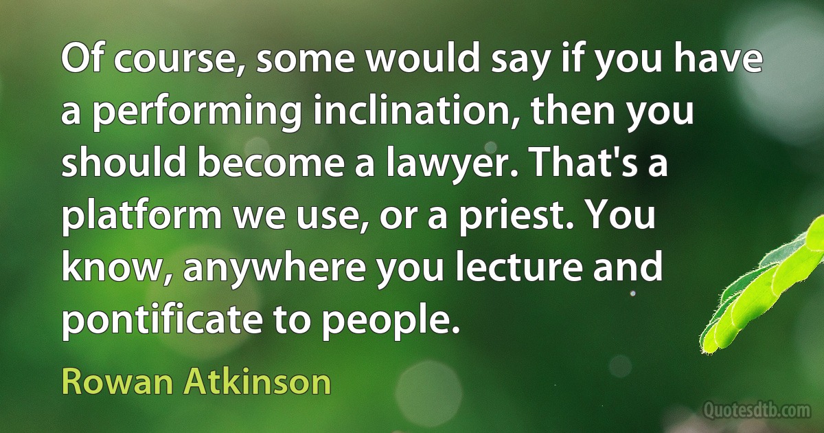 Of course, some would say if you have a performing inclination, then you should become a lawyer. That's a platform we use, or a priest. You know, anywhere you lecture and pontificate to people. (Rowan Atkinson)