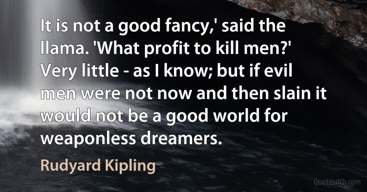 It is not a good fancy,' said the llama. 'What profit to kill men?'
Very little - as I know; but if evil men were not now and then slain it would not be a good world for weaponless dreamers. (Rudyard Kipling)