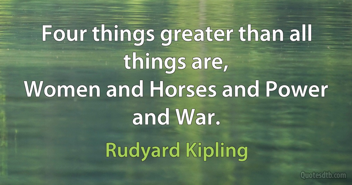 Four things greater than all things are,
Women and Horses and Power and War. (Rudyard Kipling)