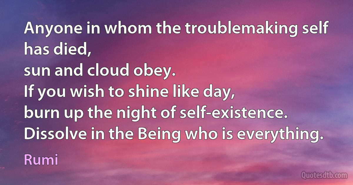 Anyone in whom the troublemaking self has died,
sun and cloud obey.
If you wish to shine like day,
burn up the night of self-existence.
Dissolve in the Being who is everything. (Rumi)