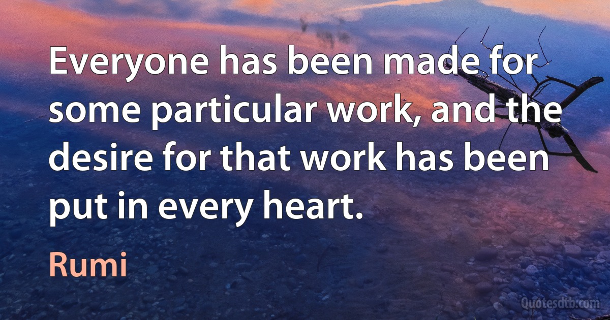 Everyone has been made for some particular work, and the desire for that work has been put in every heart. (Rumi)