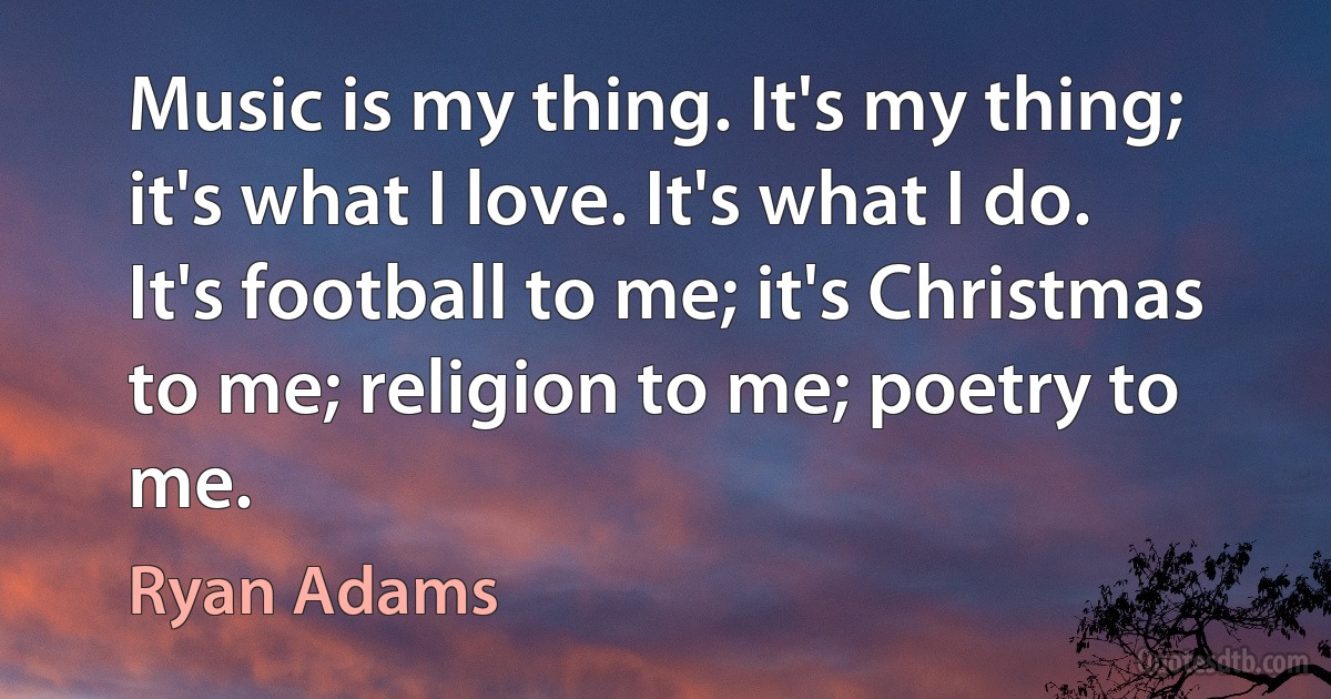 Music is my thing. It's my thing; it's what I love. It's what I do. It's football to me; it's Christmas to me; religion to me; poetry to me. (Ryan Adams)