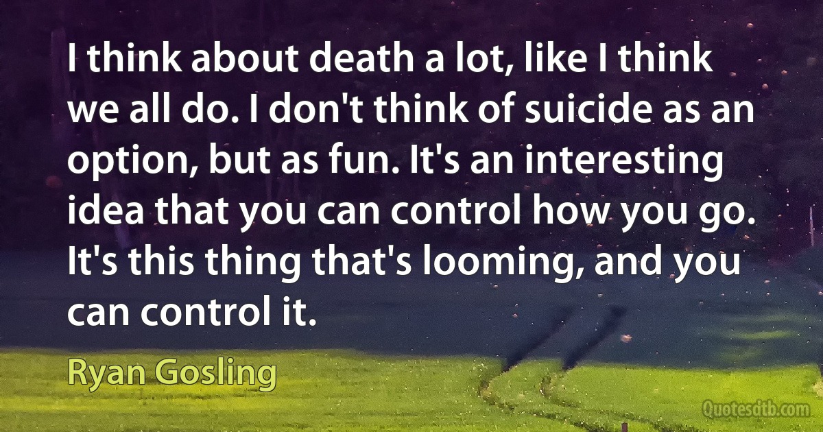 I think about death a lot, like I think we all do. I don't think of suicide as an option, but as fun. It's an interesting idea that you can control how you go. It's this thing that's looming, and you can control it. (Ryan Gosling)