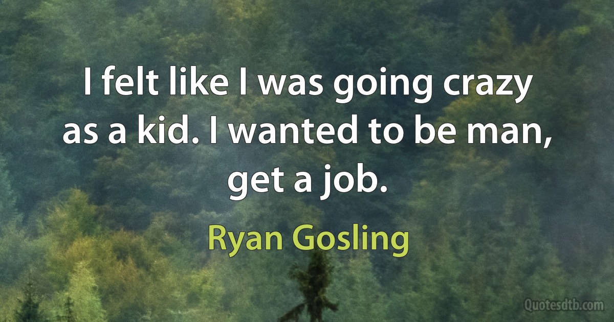 I felt like I was going crazy as a kid. I wanted to be man, get a job. (Ryan Gosling)