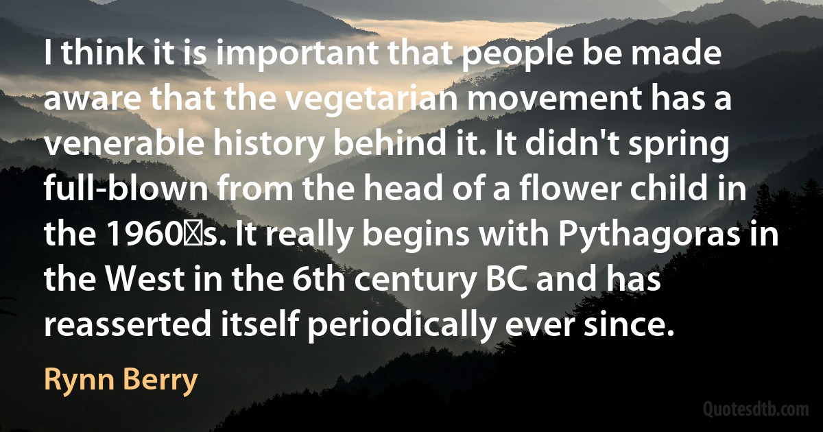 I think it is important that people be made aware that the vegetarian movement has a venerable history behind it. It didn't spring full-blown from the head of a flower child in the 1960′s. It really begins with Pythagoras in the West in the 6th century BC and has reasserted itself periodically ever since. (Rynn Berry)