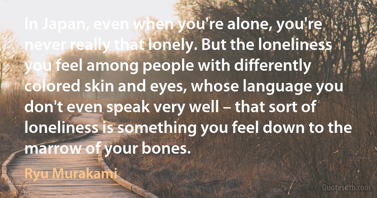 In Japan, even when you're alone, you're never really that lonely. But the loneliness you feel among people with differently colored skin and eyes, whose language you don't even speak very well – that sort of loneliness is something you feel down to the marrow of your bones. (Ryu Murakami)