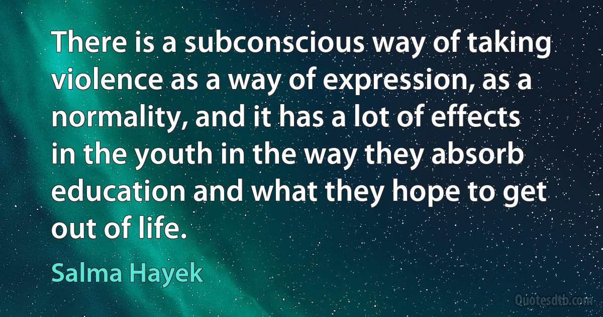 There is a subconscious way of taking violence as a way of expression, as a normality, and it has a lot of effects in the youth in the way they absorb education and what they hope to get out of life. (Salma Hayek)