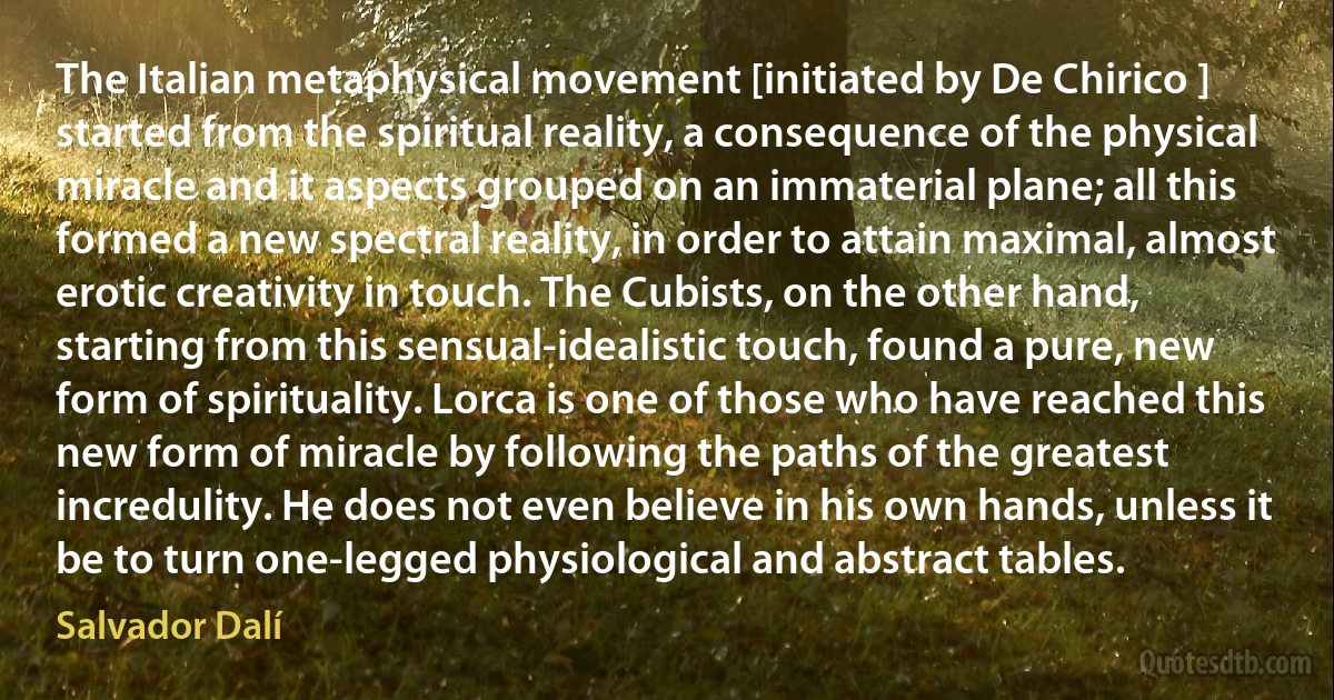 The Italian metaphysical movement [initiated by De Chirico ] started from the spiritual reality, a consequence of the physical miracle and it aspects grouped on an immaterial plane; all this formed a new spectral reality, in order to attain maximal, almost erotic creativity in touch. The Cubists, on the other hand, starting from this sensual-idealistic touch, found a pure, new form of spirituality. Lorca is one of those who have reached this new form of miracle by following the paths of the greatest incredulity. He does not even believe in his own hands, unless it be to turn one-legged physiological and abstract tables. (Salvador Dalí)