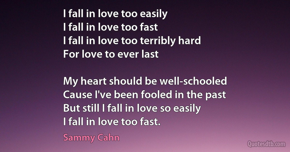 I fall in love too easily
I fall in love too fast
I fall in love too terribly hard
For love to ever last

My heart should be well-schooled
Cause I've been fooled in the past
But still I fall in love so easily
I fall in love too fast. (Sammy Cahn)