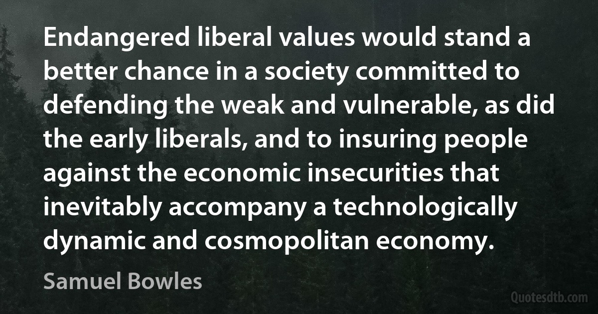 Endangered liberal values would stand a better chance in a society committed to defending the weak and vulnerable, as did the early liberals, and to insuring people against the economic insecurities that inevitably accompany a technologically dynamic and cosmopolitan economy. (Samuel Bowles)