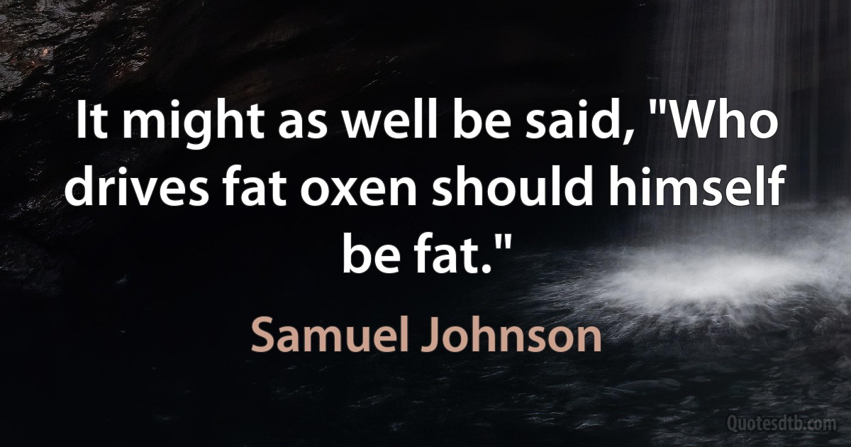 It might as well be said, "Who drives fat oxen should himself be fat." (Samuel Johnson)