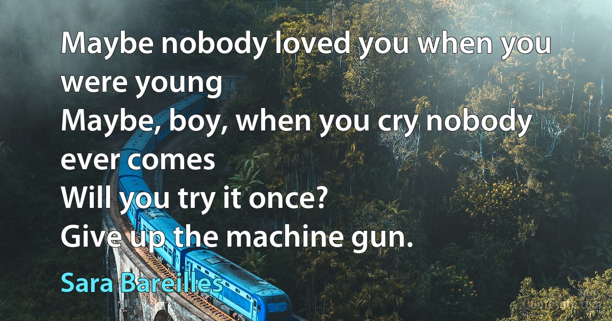 Maybe nobody loved you when you were young
Maybe, boy, when you cry nobody ever comes
Will you try it once?
Give up the machine gun. (Sara Bareilles)