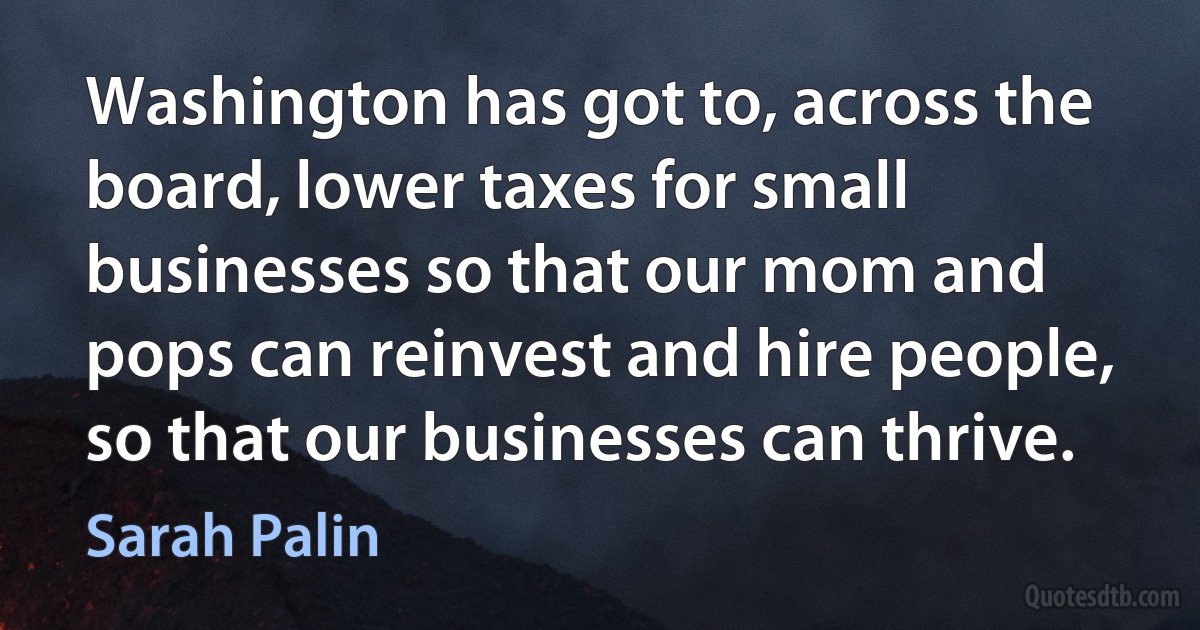 Washington has got to, across the board, lower taxes for small businesses so that our mom and pops can reinvest and hire people, so that our businesses can thrive. (Sarah Palin)