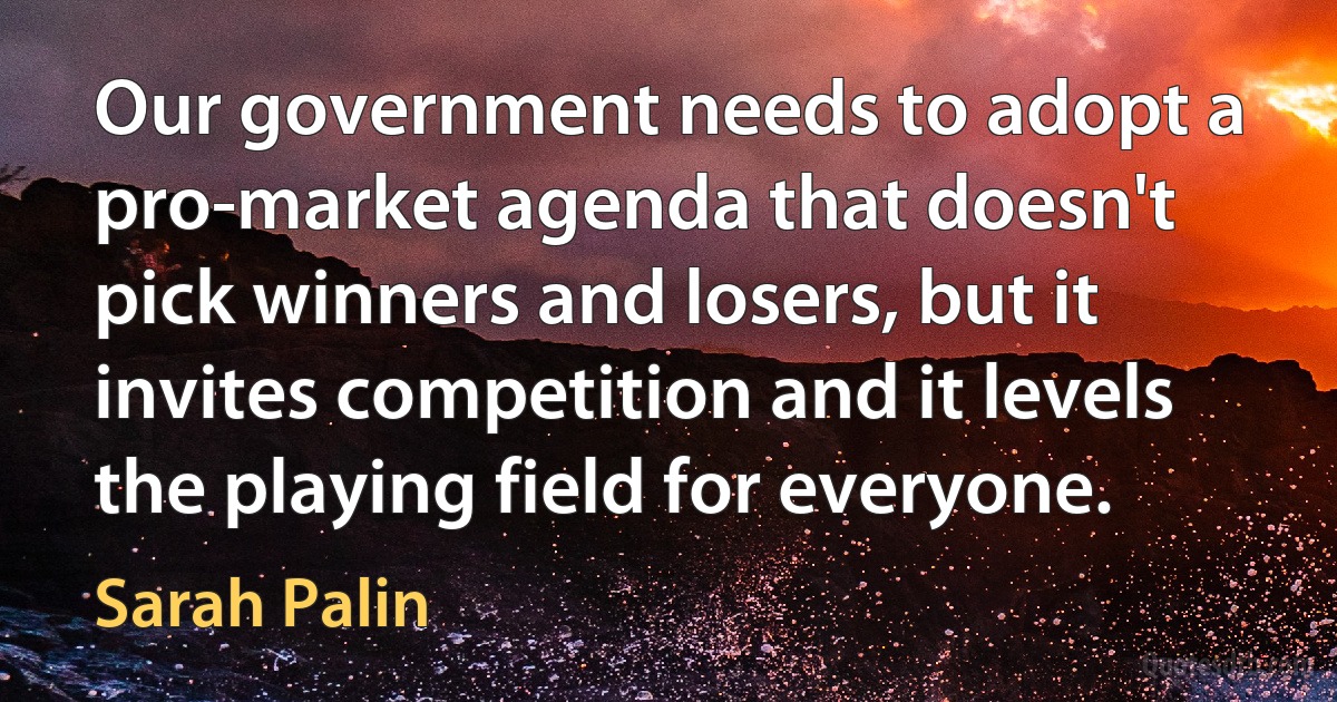 Our government needs to adopt a pro-market agenda that doesn't pick winners and losers, but it invites competition and it levels the playing field for everyone. (Sarah Palin)